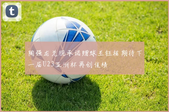 陶强龙兑现承诺赠球王钰栋期待下一届U23亚洲杯再创佳绩