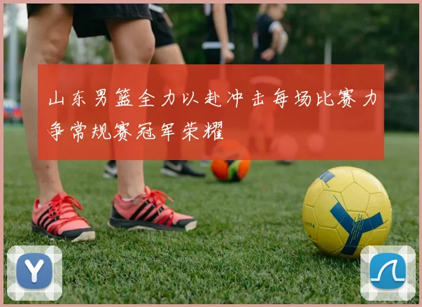 山东男篮全力以赴冲击每场比赛力争常规赛冠军荣耀