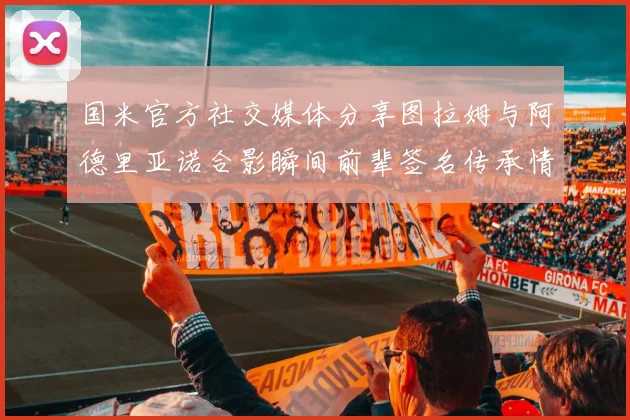 国米官方社交媒体分享图拉姆与阿德里亚诺合影瞬间前辈签名传承情怀
