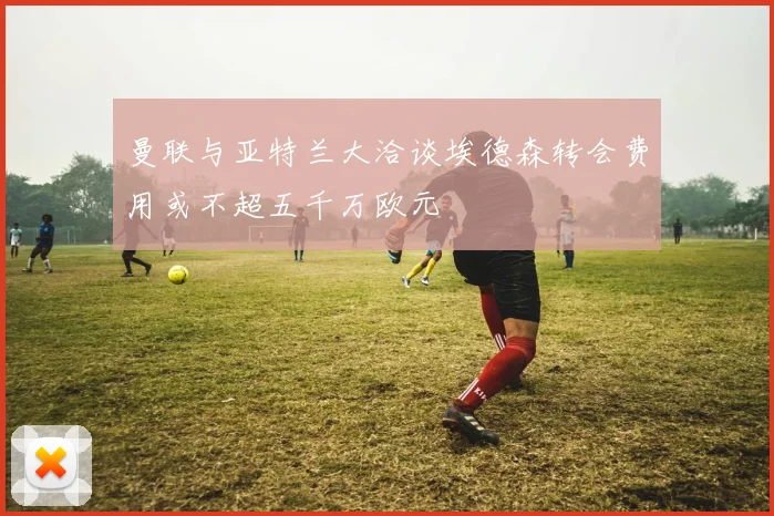 曼联与亚特兰大洽谈埃德森转会费用或不超五千万欧元
