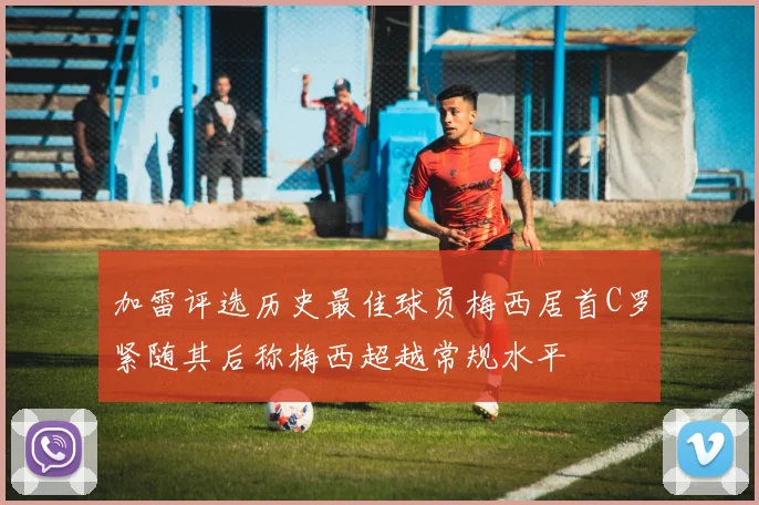加雷评选历史最佳球员梅西居首C罗紧随其后称梅西超越常规水平