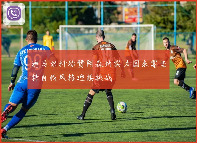 迪马尔科称赞阿森纳实力国米需坚持自我风格迎接挑战