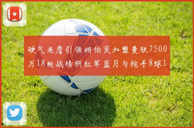 硬气老詹引领姆伯莫加盟曼联7500万18轮战绩斩红军蓝月与枪手8球1助