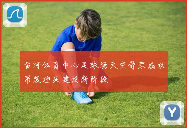 黄河体育中心足球场天空骨架成功吊装迎来建设新阶段