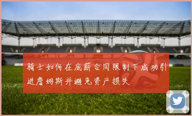 骑士如何在底薪合同限制下成功引进詹姆斯并避免资产损失