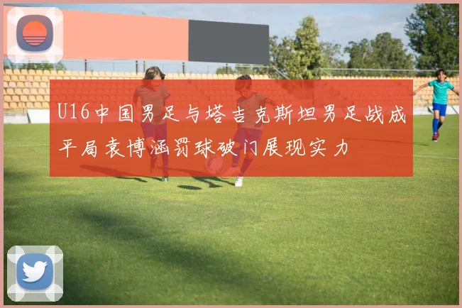 U16中国男足与塔吉克斯坦男足战成平局袁博涵罚球破门展现实力