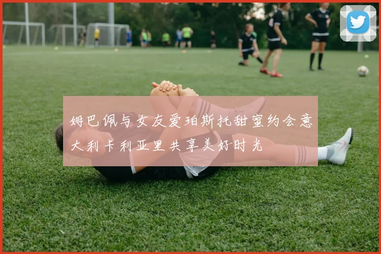 姆巴佩与女友爱珀斯托甜蜜约会意大利卡利亚里共享美好时光