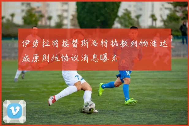 伊劳拉将接替斯洛特执教利物浦达成原则性协议消息曝光