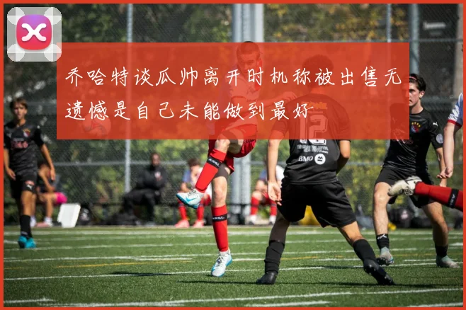 乔哈特谈瓜帅离开时机称被出售无遗憾是自己未能做到最好