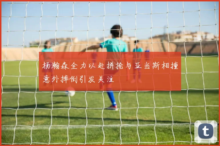 杨瀚森全力以赴拼抢与亚当斯相撞意外摔倒引发关注