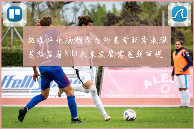 拓媒评论杨瀚森与约基奇新秀表现差距显著NBA未来发展需重新审视